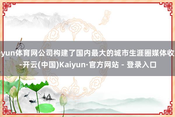 开yun体育网公司构建了国内最大的城市生涯圈媒体收集-开云(中国)Kaiyun·官方网站 - 登录入口