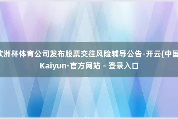 欧洲杯体育公司发布股票交往风险辅导公告-开云(中国)Kaiyun·官方网站 - 登录入口