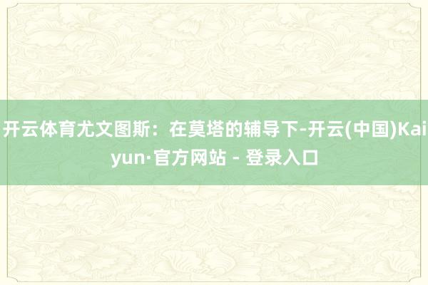 开云体育尤文图斯：在莫塔的辅导下-开云(中国)Kaiyun·官方网站 - 登录入口