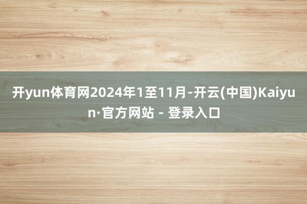 开yun体育网2024年1至11月-开云(中国)Kaiyun·官方网站 - 登录入口