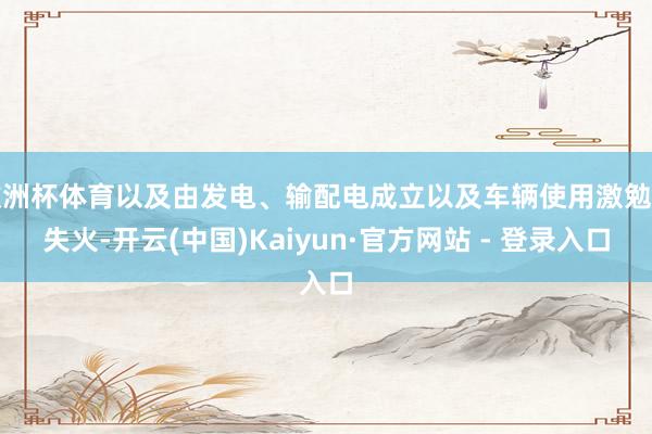 欧洲杯体育以及由发电、输配电成立以及车辆使用激勉的失火-开云(中国)Kaiyun·官方网站 - 登录入口
