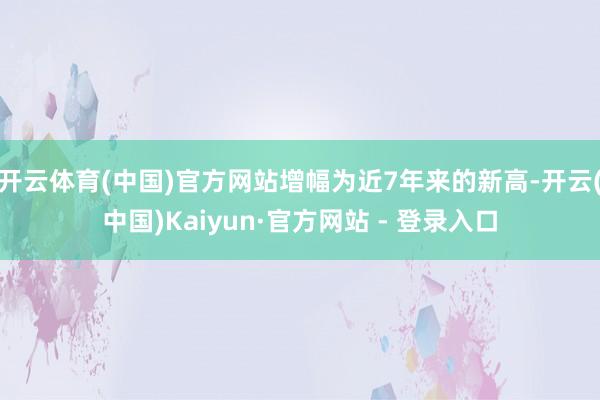 开云体育(中国)官方网站增幅为近7年来的新高-开云(中国)Kaiyun·官方网站 - 登录入口