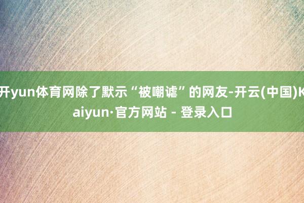 开yun体育网除了默示“被嘲谑”的网友-开云(中国)Kaiyun·官方网站 - 登录入口