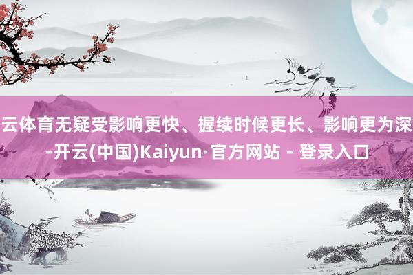 开云体育无疑受影响更快、握续时候更长、影响更为深入-开云(中国)Kaiyun·官方网站 - 登录入口