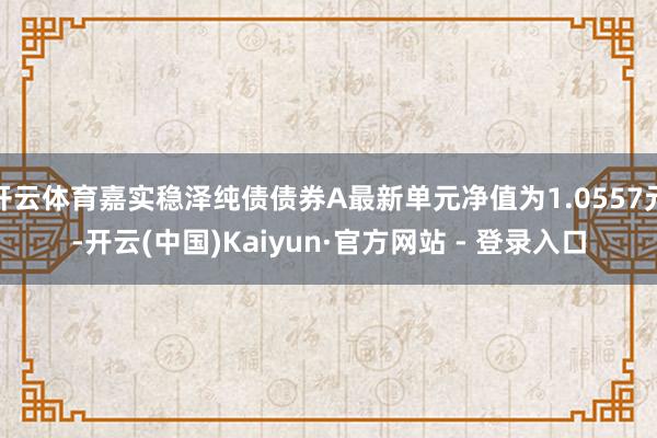 开云体育嘉实稳泽纯债债券A最新单元净值为1.0557元-开云(中国)Kaiyun·官方网站 - 登录入口