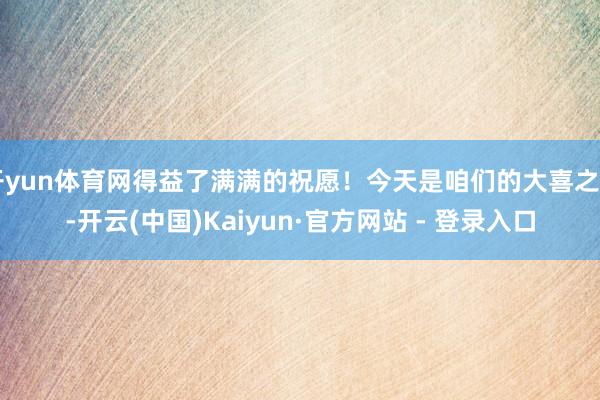 开yun体育网得益了满满的祝愿！今天是咱们的大喜之日-开云(中国)Kaiyun·官方网站 - 登录入口