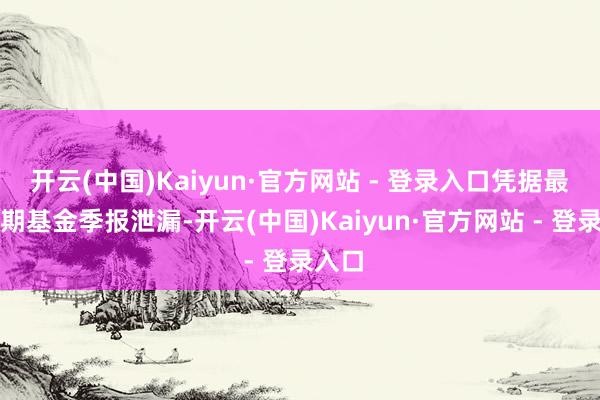 开云(中国)Kaiyun·官方网站 - 登录入口凭据最新一期基金季报泄漏-开云(中国)Kaiyun·官方网站 - 登录入口
