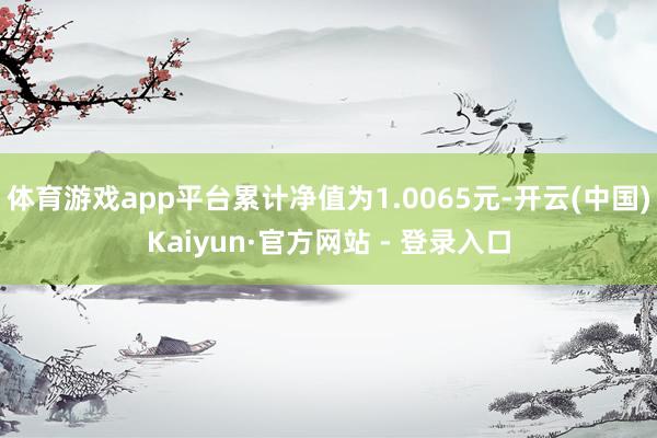 体育游戏app平台累计净值为1.0065元-开云(中国)Kaiyun·官方网站 - 登录入口