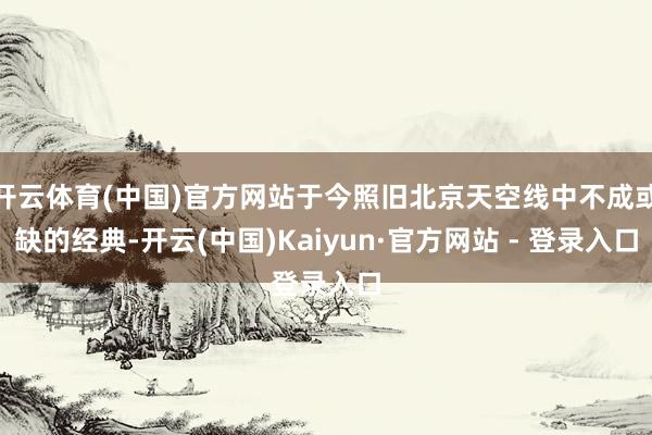 开云体育(中国)官方网站于今照旧北京天空线中不成或缺的经典-开云(中国)Kaiyun·官方网站 - 登录入口