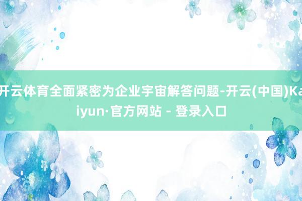 开云体育全面紧密为企业宇宙解答问题-开云(中国)Kaiyun·官方网站 - 登录入口
