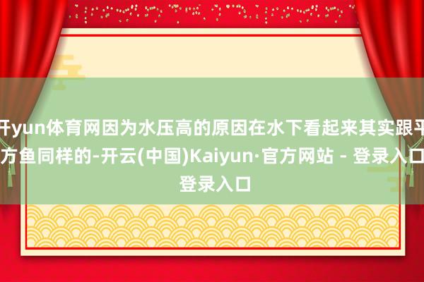 开yun体育网因为水压高的原因在水下看起来其实跟平方鱼同样的-开云(中国)Kaiyun·官方网站 - 登录入口
