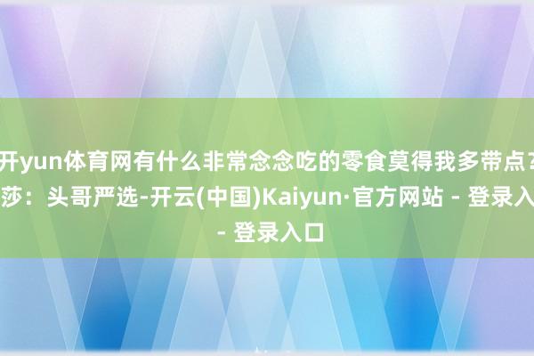 开yun体育网有什么非常念念吃的零食莫得我多带点？莎莎：头哥严选-开云(中国)Kaiyun·官方网站 - 登录入口