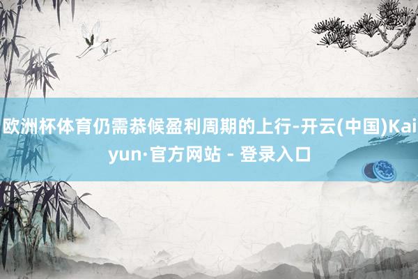欧洲杯体育仍需恭候盈利周期的上行-开云(中国)Kaiyun·官方网站 - 登录入口