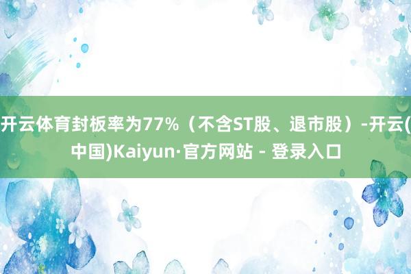 开云体育封板率为77%（不含ST股、退市股）-开云(中国)Kaiyun·官方网站 - 登录入口
