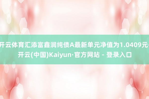 开云体育汇添富鑫润纯债A最新单元净值为1.0409元-开云(中国)Kaiyun·官方网站 - 登录入口