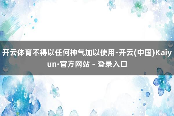 开云体育不得以任何神气加以使用-开云(中国)Kaiyun·官方网站 - 登录入口