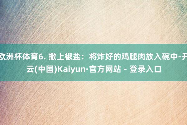 欧洲杯体育6. 撒上椒盐：将炸好的鸡腿肉放入碗中-开云(中国)Kaiyun·官方网站 - 登录入口