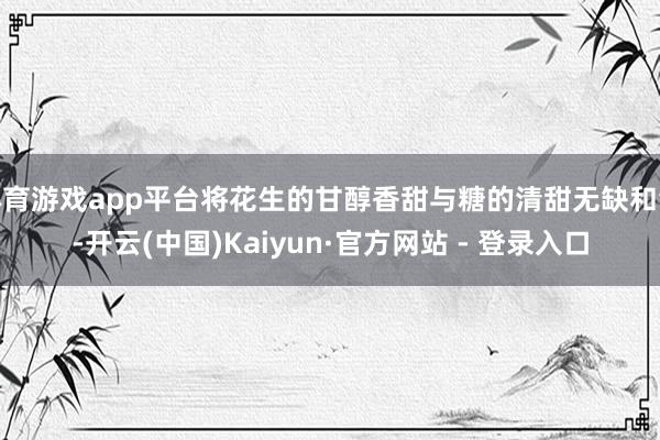 体育游戏app平台将花生的甘醇香甜与糖的清甜无缺和会-开云(中国)Kaiyun·官方网站 - 登录入口