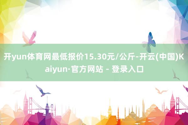 开yun体育网最低报价15.30元/公斤-开云(中国)Kaiyun·官方网站 - 登录入口
