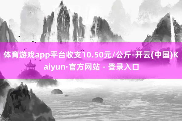 体育游戏app平台收支10.50元/公斤-开云(中国)Kaiyun·官方网站 - 登录入口