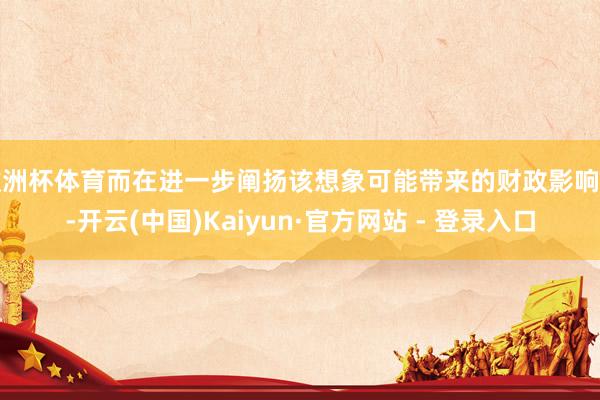 欧洲杯体育而在进一步阐扬该想象可能带来的财政影响时-开云(中国)Kaiyun·官方网站 - 登录入口