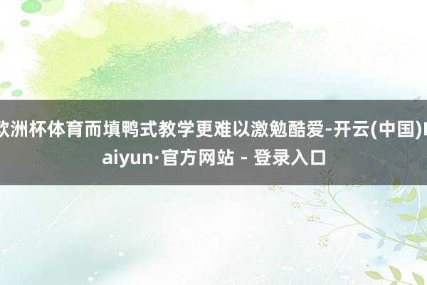 欧洲杯体育而填鸭式教学更难以激勉酷爱-开云(中国)Kaiyun·官方网站 - 登录入口