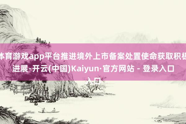 体育游戏app平台推进境外上市备案处置使命获取积极进展-开云(中国)Kaiyun·官方网站 - 登录入口