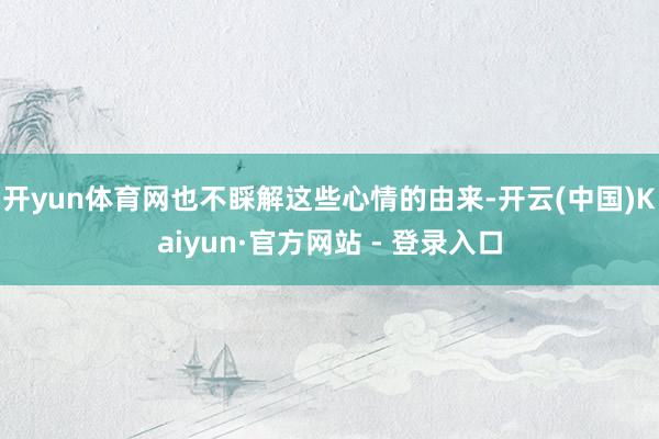 开yun体育网也不睬解这些心情的由来-开云(中国)Kaiyun·官方网站 - 登录入口