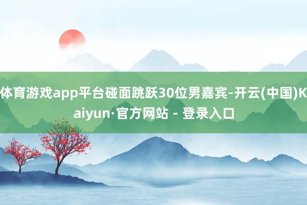 体育游戏app平台碰面跳跃30位男嘉宾-开云(中国)Kaiyun·官方网站 - 登录入口
