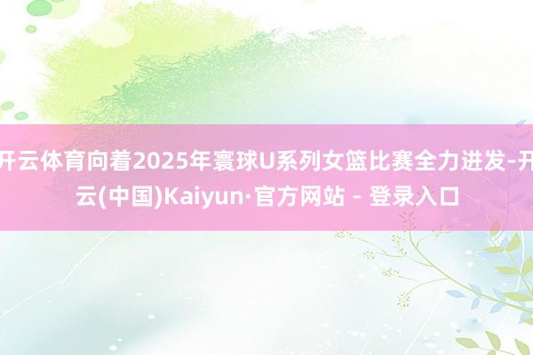 开云体育向着2025年寰球U系列女篮比赛全力进发-开云(中国)Kaiyun·官方网站 - 登录入口