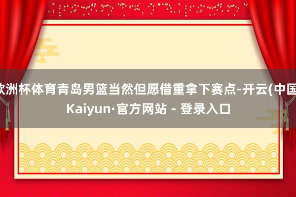 欧洲杯体育青岛男篮当然但愿借重拿下赛点-开云(中国)Kaiyun·官方网站 - 登录入口