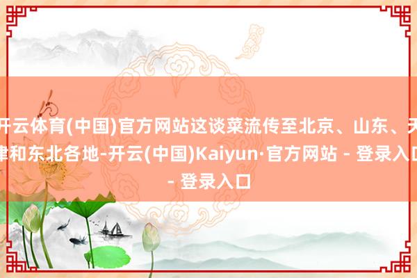 开云体育(中国)官方网站这谈菜流传至北京、山东、天津和东北各地-开云(中国)Kaiyun·官方网站 - 登录入口