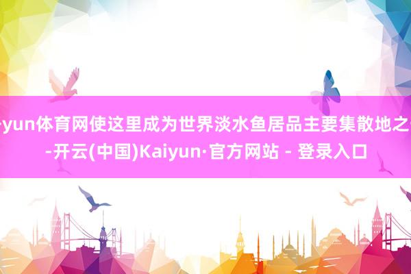 开yun体育网使这里成为世界淡水鱼居品主要集散地之一-开云(中国)Kaiyun·官方网站 - 登录入口