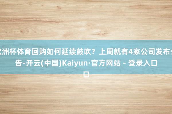 欧洲杯体育回购如何延续鼓吹？上周就有4家公司发布公告-开云(中国)Kaiyun·官方网站 - 登录入口