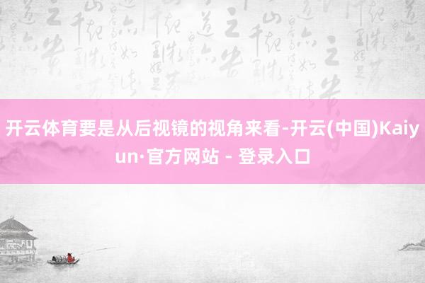 开云体育要是从后视镜的视角来看-开云(中国)Kaiyun·官方网站 - 登录入口