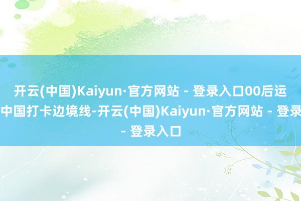 开云(中国)Kaiyun·官方网站 - 登录入口00后运行环中国打卡边境线-开云(中国)Kaiyun·官方网站 - 登录入口