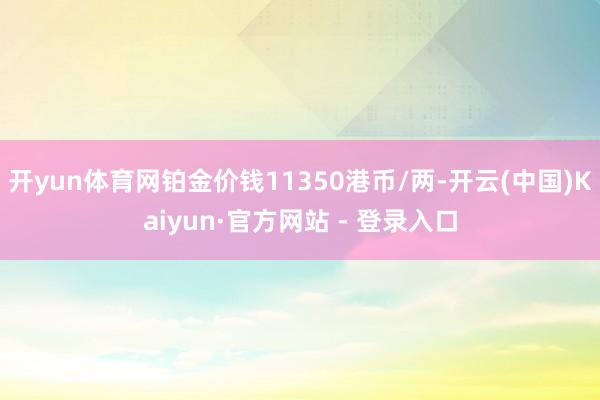 开yun体育网铂金价钱11350港币/两-开云(中国)Kaiyun·官方网站 - 登录入口