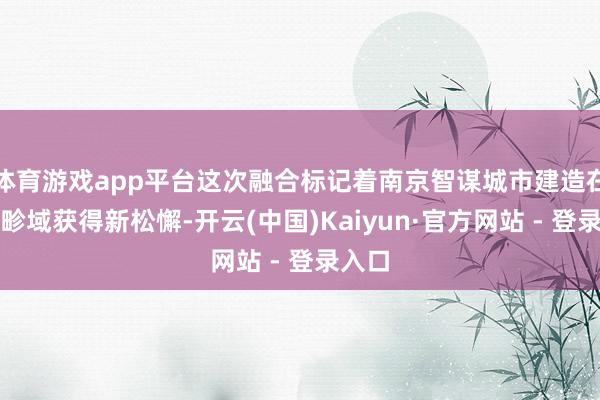 体育游戏app平台这次融合标记着南京智谋城市建造在交通畛域获得新松懈-开云(中国)Kaiyun·官方网站 - 登录入口