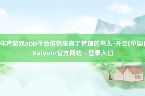 体育游戏app平台仿佛脱离了管理的鸟儿-开云(中国)Kaiyun·官方网站 - 登录入口