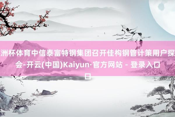欧洲杯体育中信泰富特钢集团召开佳构钢管计策用户探讨会-开云(中国)Kaiyun·官方网站 - 登录入口