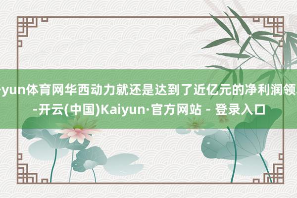 开yun体育网华西动力就还是达到了近亿元的净利润领域-开云(中国)Kaiyun·官方网站 - 登录入口
