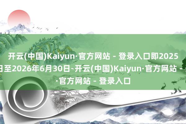 开云(中国)Kaiyun·官方网站 - 登录入口即2025年7月1日至2026年6月30日-开云(中国)Kaiyun·官方网站 - 登录入口