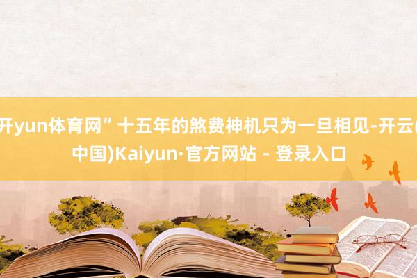 开yun体育网”十五年的煞费神机只为一旦相见-开云(中国)Kaiyun·官方网站 - 登录入口