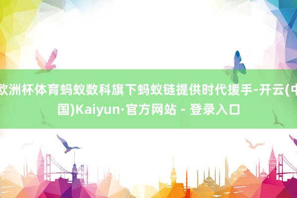 欧洲杯体育蚂蚁数科旗下蚂蚁链提供时代援手-开云(中国)Kaiyun·官方网站 - 登录入口