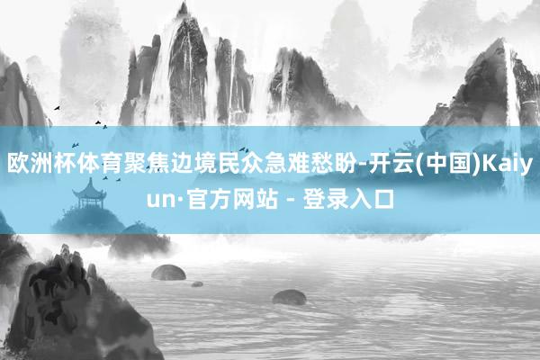 欧洲杯体育聚焦边境民众急难愁盼-开云(中国)Kaiyun·官方网站 - 登录入口