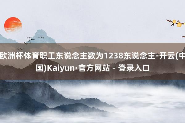 欧洲杯体育职工东说念主数为1238东说念主-开云(中国)Kaiyun·官方网站 - 登录入口