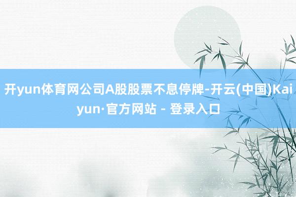 开yun体育网公司A股股票不息停牌-开云(中国)Kaiyun·官方网站 - 登录入口