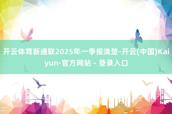 开云体育新通联2025年一季报清楚-开云(中国)Kaiyun·官方网站 - 登录入口