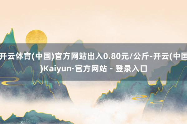 开云体育(中国)官方网站出入0.80元/公斤-开云(中国)Kaiyun·官方网站 - 登录入口