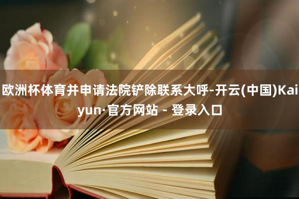 欧洲杯体育并申请法院铲除联系大呼-开云(中国)Kaiyun·官方网站 - 登录入口